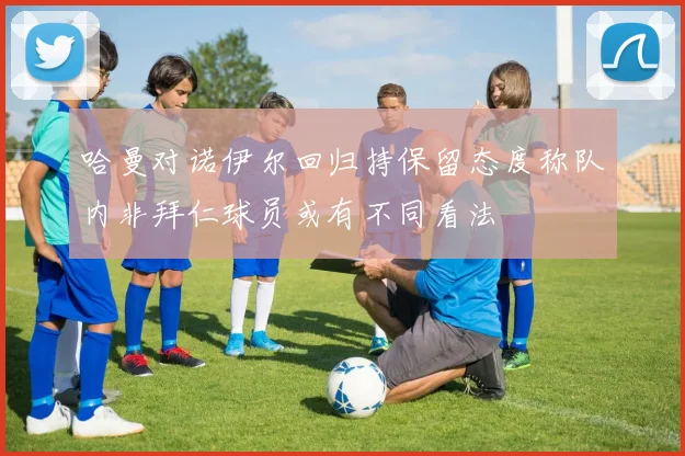 哈曼对诺伊尔回归持保留态度称队内非拜仁球员或有不同看法