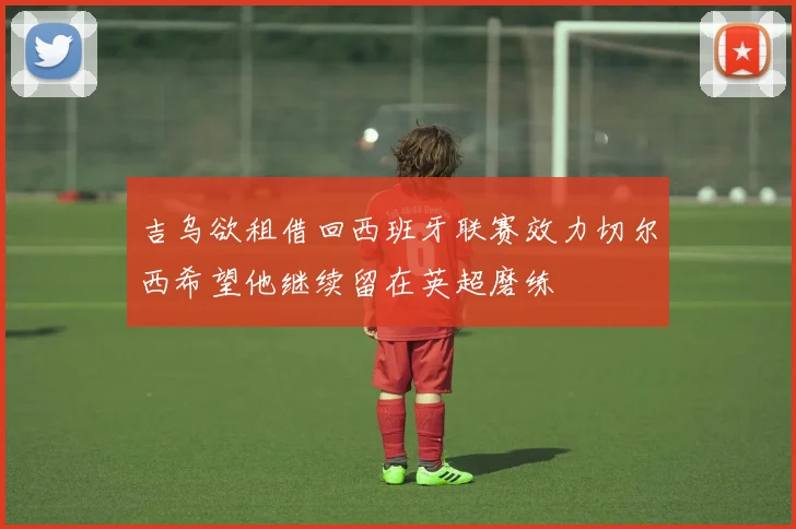 吉乌欲租借回西班牙联赛效力切尔西希望他继续留在英超磨练