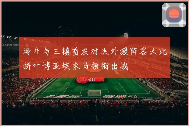 海牛与三镇首发对决外援阵容大比拼叶博亚埃朱马领衔出战