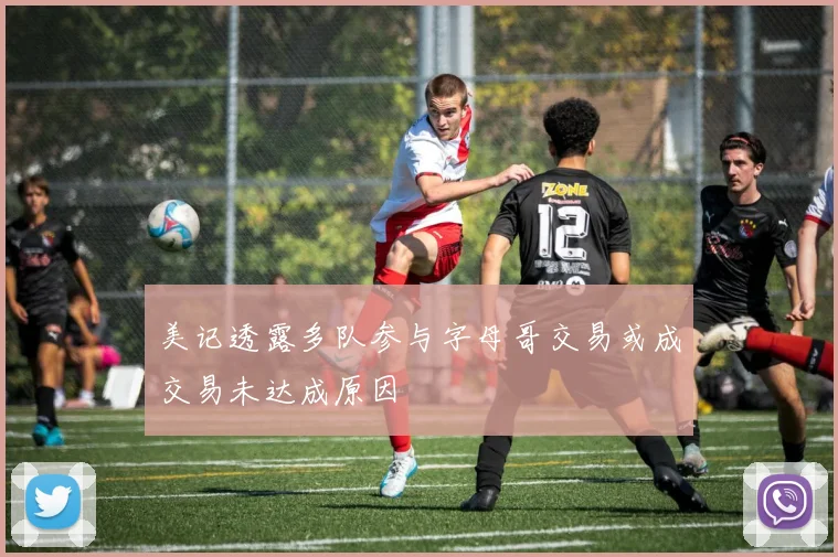 美记透露多队参与字母哥交易或成交易未达成原因