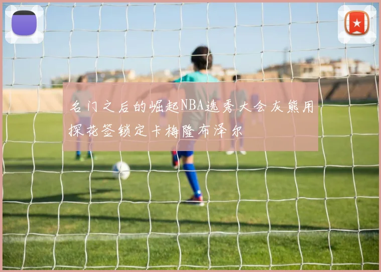 名门之后的崛起NBA选秀大会灰熊用探花签锁定卡梅隆布泽尔