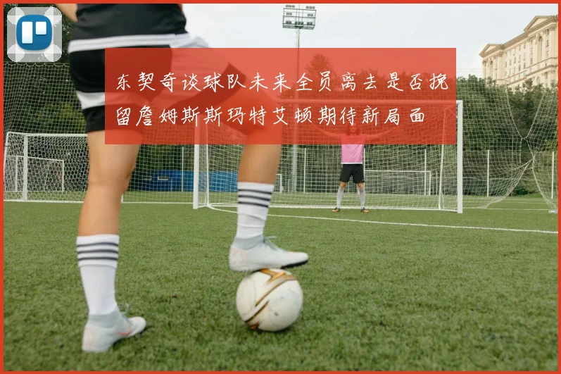 东契奇谈球队未来全员离去是否挽留詹姆斯斯玛特艾顿期待新局面