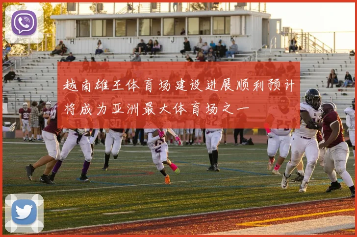 越南雄王体育场建设进展顺利预计将成为亚洲最大体育场之一