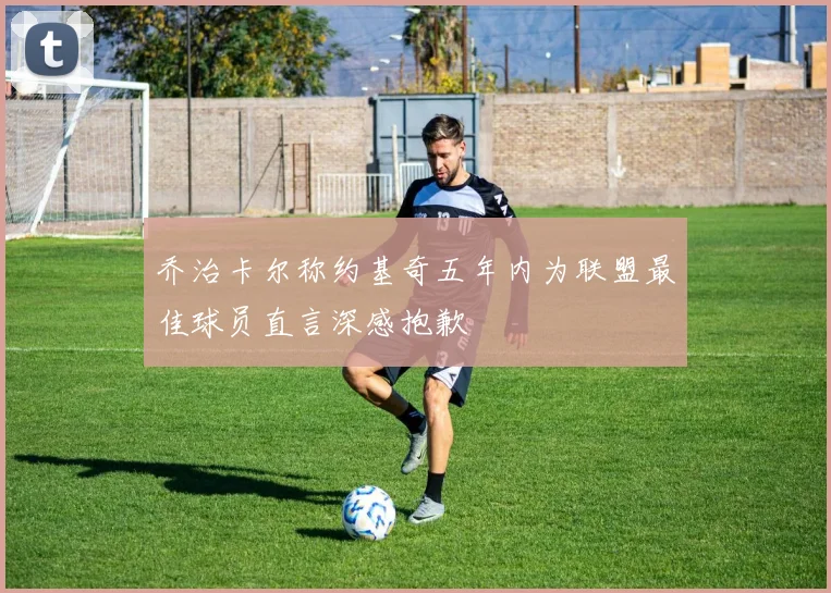 乔治卡尔称约基奇五年内为联盟最佳球员直言深感抱歉