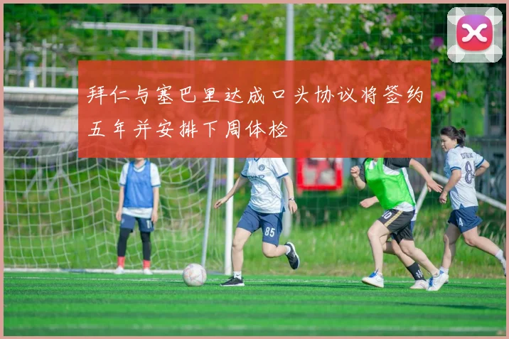 拜仁与塞巴里达成口头协议将签约五年并安排下周体检