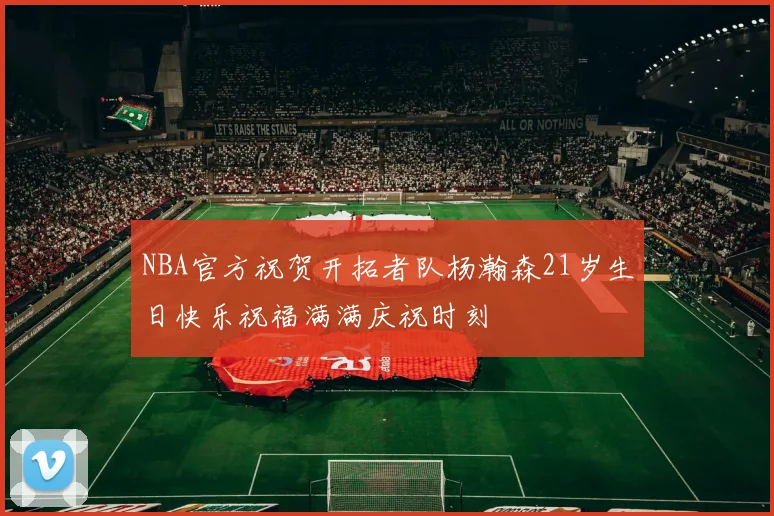 NBA官方祝贺开拓者队杨瀚森21岁生日快乐祝福满满庆祝时刻