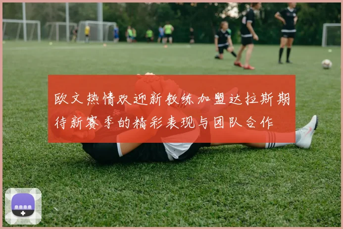 欧文热情欢迎新教练加盟达拉斯期待新赛季的精彩表现与团队合作