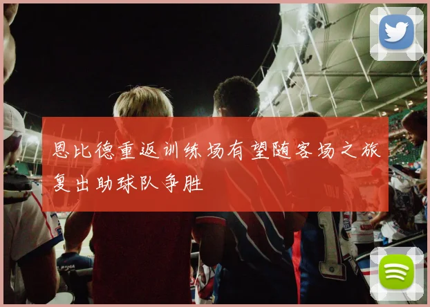 恩比德重返训练场有望随客场之旅复出助球队争胜