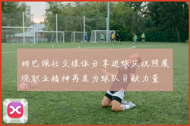 姆巴佩社交媒体分享进球庆祝照展现职业精神再度为球队贡献力量