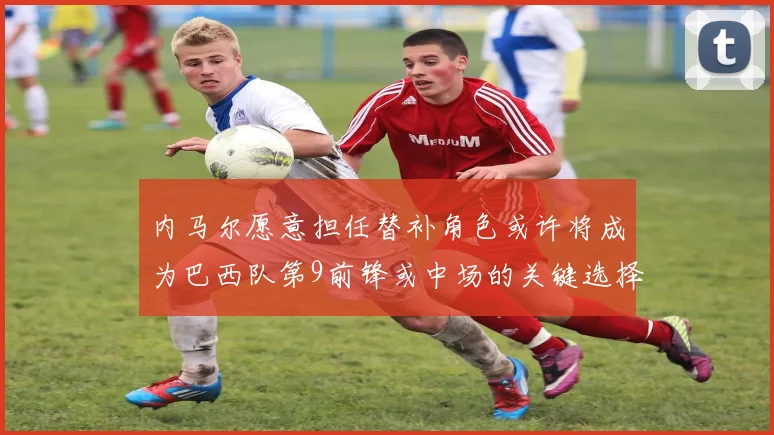 内马尔愿意担任替补角色或许将成为巴西队第9前锋或中场的关键选择