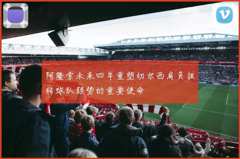 阿隆索未来四年重塑切尔西肩负扭转球队颓势的重要使命
