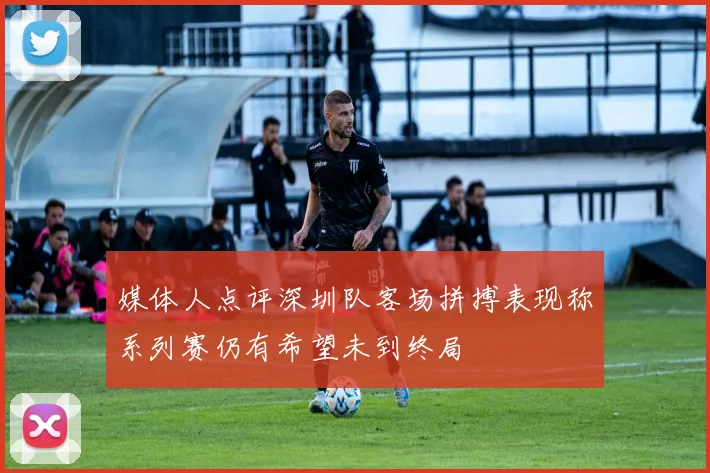 媒体人点评深圳队客场拼搏表现称系列赛仍有希望未到终局