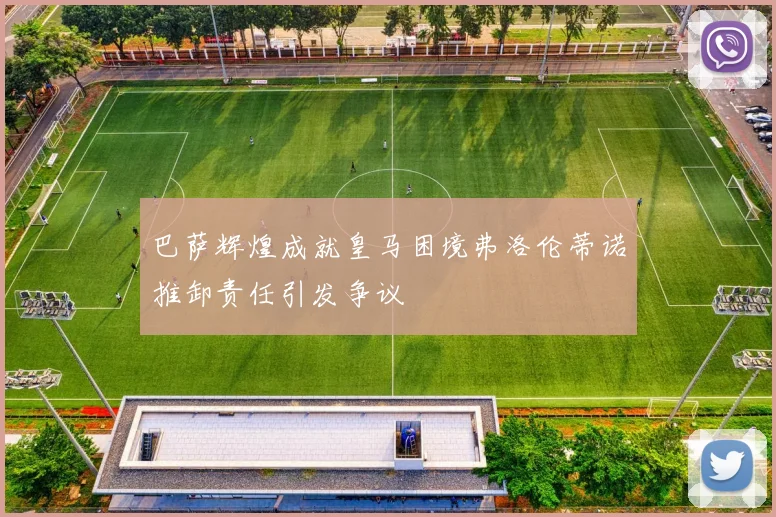 巴萨辉煌成就皇马困境弗洛伦蒂诺推卸责任引发争议