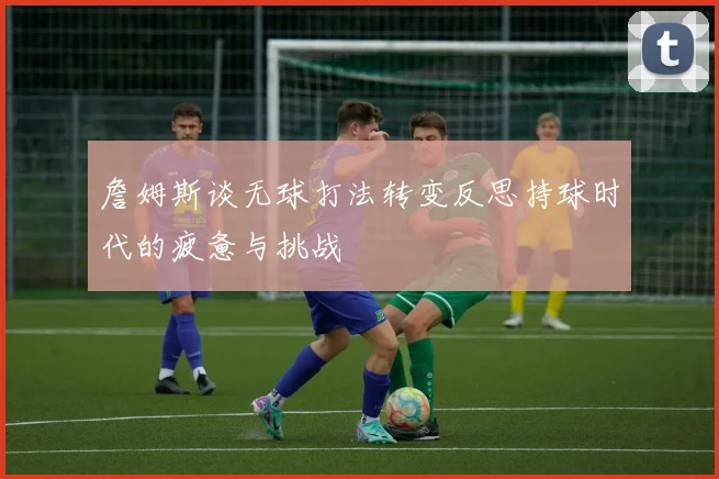 詹姆斯谈无球打法转变反思持球时代的疲惫与挑战