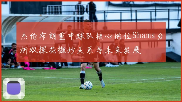 杰伦布朗重申球队核心地位Shams分析双探花微妙关系与未来发展