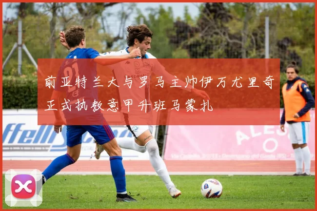 前亚特兰大与罗马主帅伊万尤里奇正式执教意甲升班马蒙扎